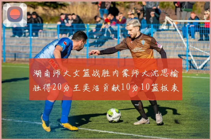 湖南师大女篮战胜内蒙师大沈思榆独得20分王奕洁贡献10分10篮板表现出色