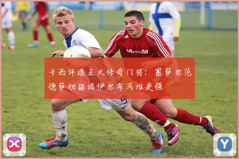 卡西评选五大传奇门将：塞萨尔范德萨切赫诺伊尔布冯谁更强
