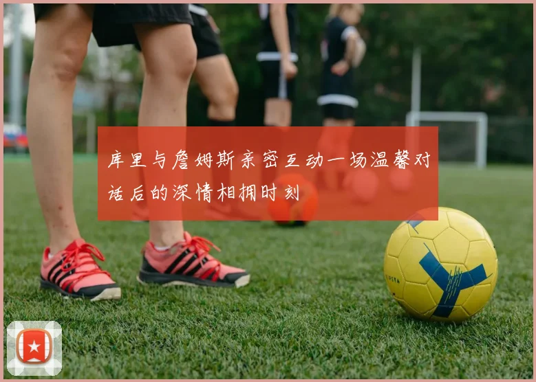 库里与詹姆斯亲密互动一场温馨对话后的深情相拥时刻