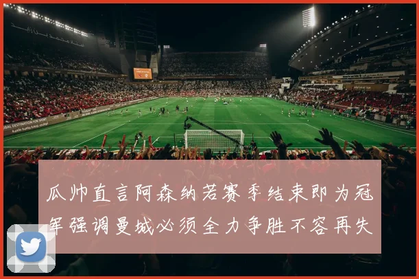 瓜帅直言阿森纳若赛季结束即为冠军强调曼城必须全力争胜不容再失分