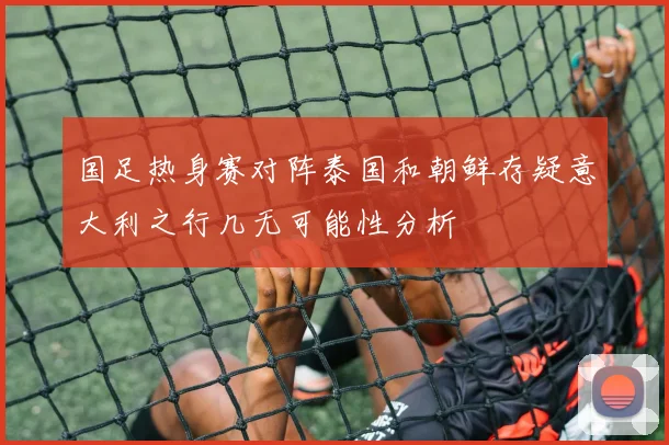 国足热身赛对阵泰国和朝鲜存疑意大利之行几无可能性分析