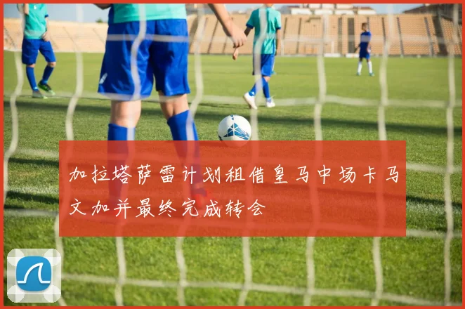 加拉塔萨雷计划租借皇马中场卡马文加并最终完成转会