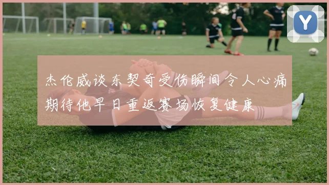 杰伦威谈东契奇受伤瞬间令人心痛期待他早日重返赛场恢复健康