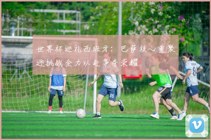世界杯巡礼西班牙：巴萨核心重聚迎挑战全力以赴争夺荣耀