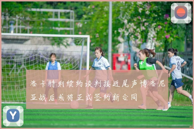 洛卡特利续约谈判接近尾声博洛尼亚战后或将正式签约新合同