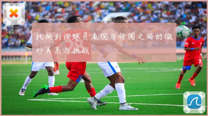 托纳利谈球员表现与传闻之间的微妙关系与挑战