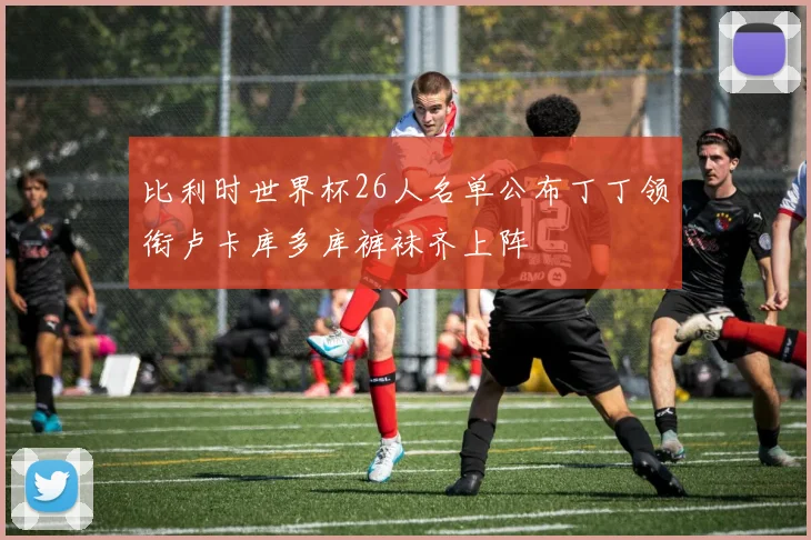 比利时世界杯26人名单公布丁丁领衔卢卡库多库裤袜齐上阵