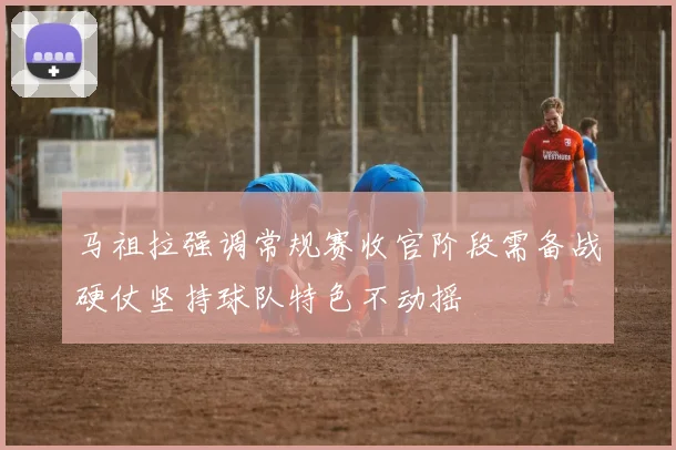马祖拉强调常规赛收官阶段需备战硬仗坚持球队特色不动摇