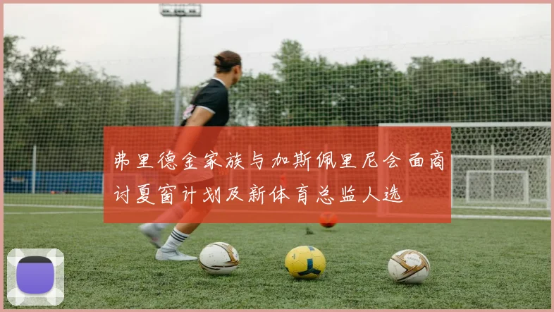 弗里德金家族与加斯佩里尼会面商讨夏窗计划及新体育总监人选