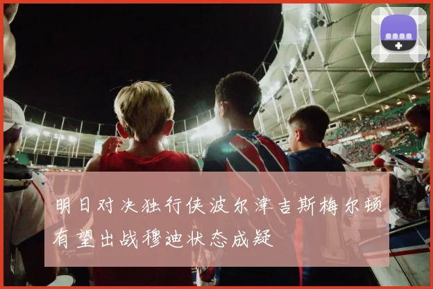 明日对决独行侠波尔津吉斯梅尔顿有望出战穆迪状态成疑