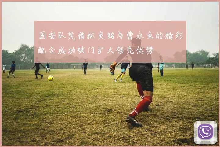 国安队凭借林良铭与曹永竞的精彩配合成功破门扩大领先优势