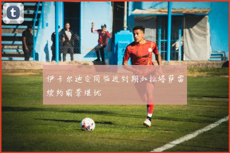 伊卡尔迪合同临近到期加拉塔萨雷续约前景堪忧