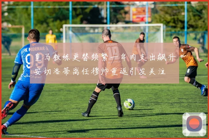 皇马教练更替频繁一年内支出飙升安切洛蒂离任穆帅重返引发关注