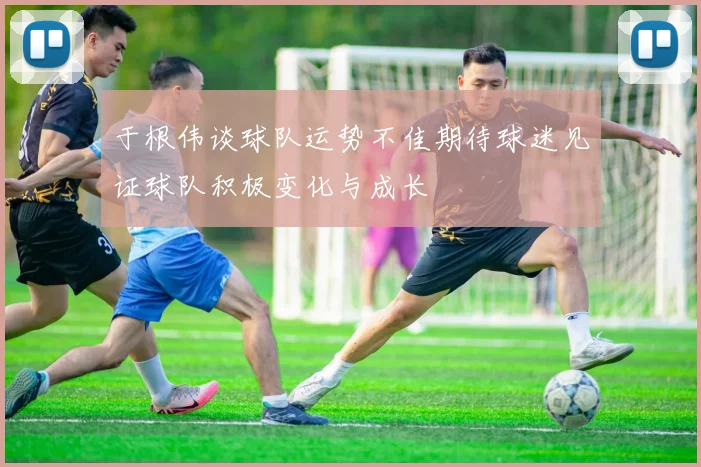 于根伟谈球队运势不佳期待球迷见证球队积极变化与成长