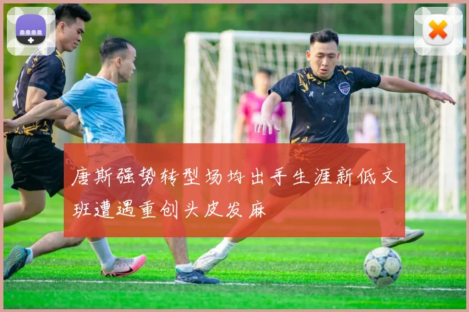 唐斯强势转型场均出手生涯新低文班遭遇重创头皮发麻
