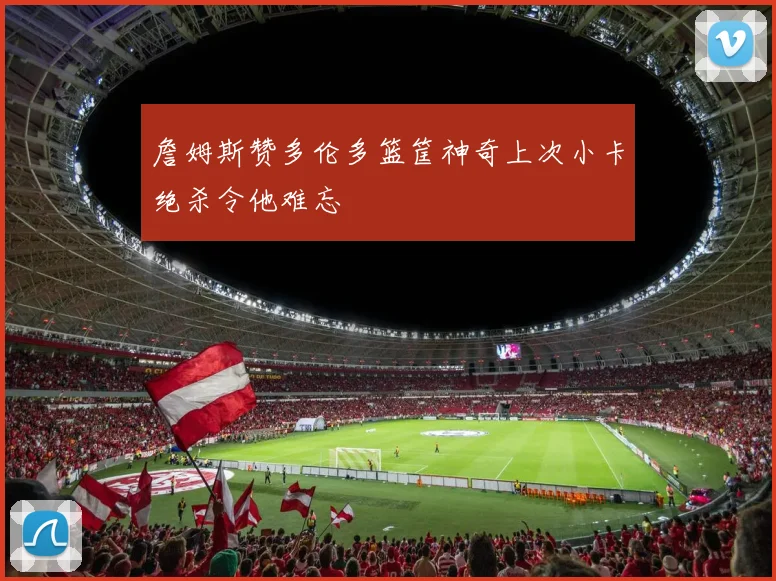 詹姆斯赞多伦多篮筐神奇上次小卡绝杀令他难忘