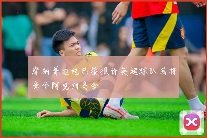 摩纳哥拒绝巴黎报价英超球队或将竞价阿克利乌舍