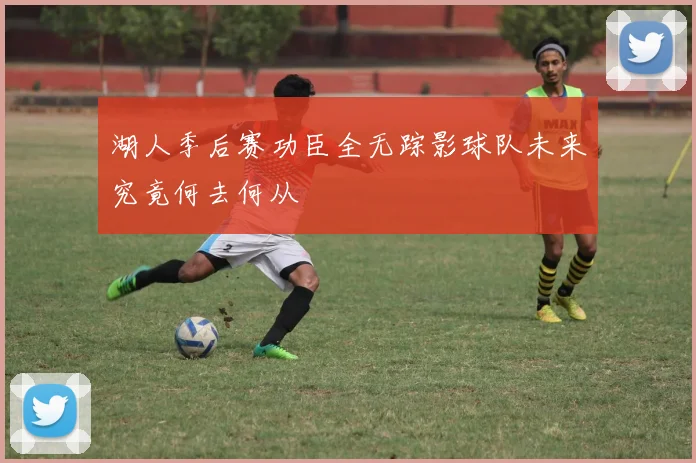 湖人季后赛功臣全无踪影球队未来究竟何去何从