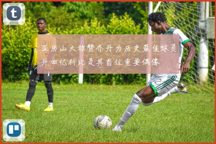 亚历山大称赞乔丹为历史最佳球员并回忆科比是其首位重要偶像