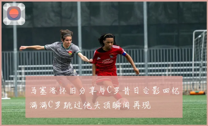 马塞洛怀旧分享与C罗昔日合影回忆满满C罗跳过他头顶瞬间再现