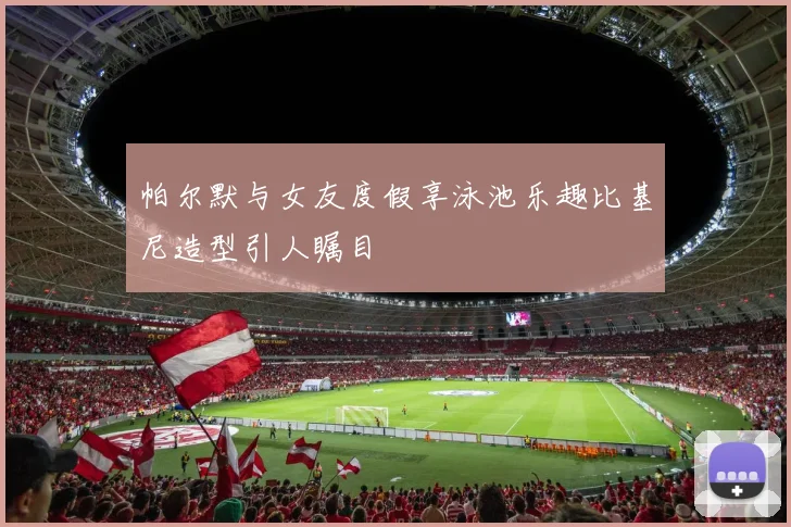 帕尔默与女友度假享泳池乐趣比基尼造型引人瞩目